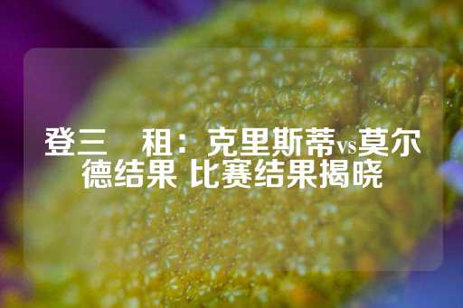 登三岀租：克里斯蒂vs莫尔德结果 比赛结果揭晓