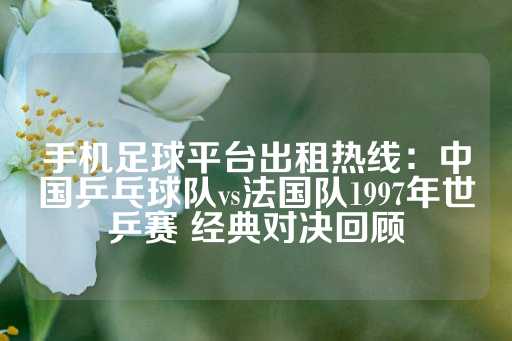 手机足球平台出租热线：中国乒乓球队vs法国队1997年世乒赛 经典对决回顾