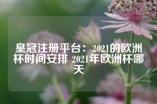 皇冠注册平台：2021的欧洲杯时间安排 2021年欧洲杯哪天