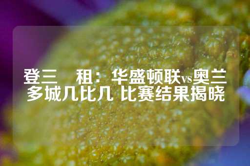 登三岀租：华盛顿联vs奥兰多城几比几 比赛结果揭晓