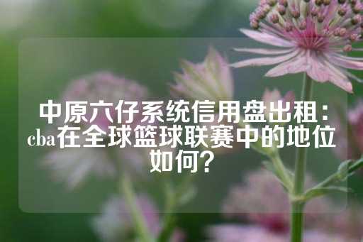 中原六仔系统信用盘出租：cba在全球篮球联赛中的地位如何？