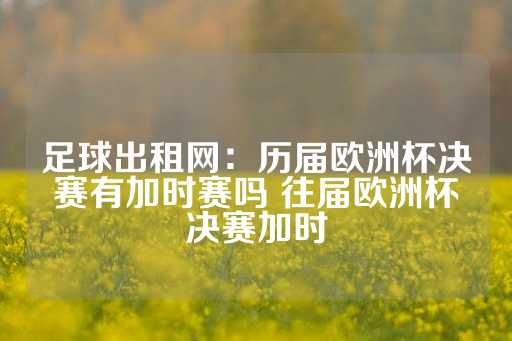 足球出租网：历届欧洲杯决赛有加时赛吗 往届欧洲杯决赛加时