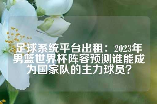 足球系统平台出租：2023年男篮世界杯阵容预测谁能成为国家队的主力球员？