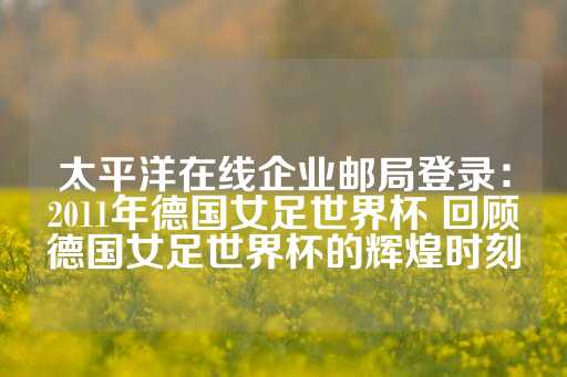 太平洋在线企业邮局登录：2011年德国女足世界杯 回顾德国女足世界杯的辉煌时刻