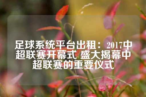 足球系统平台出租：2017中超联赛开幕式 盛大揭幕中超联赛的重要仪式