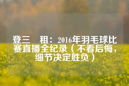 登三岀租：2016年羽毛球比赛直播全纪录（不看后悔，细节决定胜负）