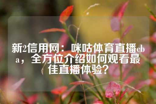 新2信用网：咪咕体育直播cba，全方位介绍如何观看最佳直播体验？