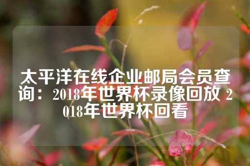 太平洋在线企业邮局会员查询：2018年世界杯录像回放 2018年世界杯回看