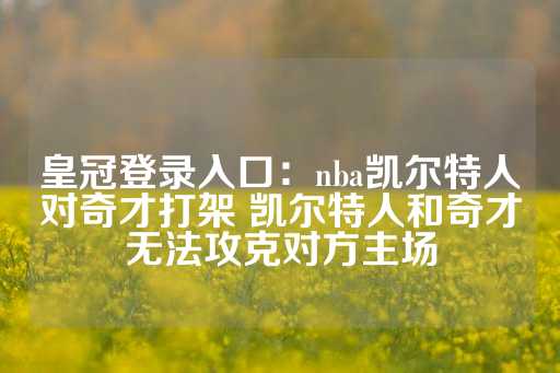 皇冠登录入口：nba凯尔特人对奇才打架 凯尔特人和奇才无法攻克对方主场-第1张图片-皇冠信用盘出租