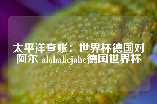 太平洋查账：世界杯德国对阿尔 alohahejahe德国世界杯