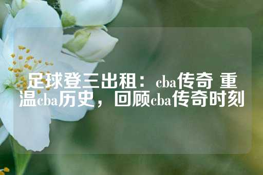 足球登三出租：cba传奇 重温cba历史，回顾cba传奇时刻-第1张图片-皇冠信用盘出租