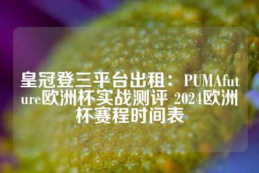 皇冠登三平台出租：PUMAfuture欧洲杯实战测评 2024欧洲杯赛程时间表