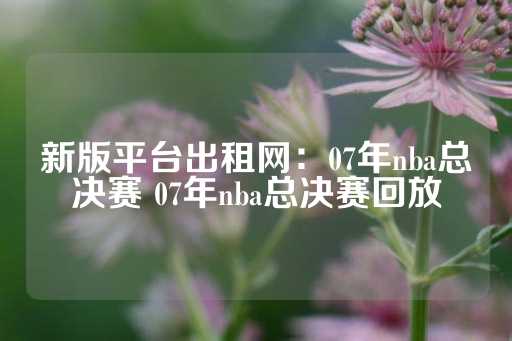 新版平台出租网：07年nba总决赛 07年nba总决赛回放