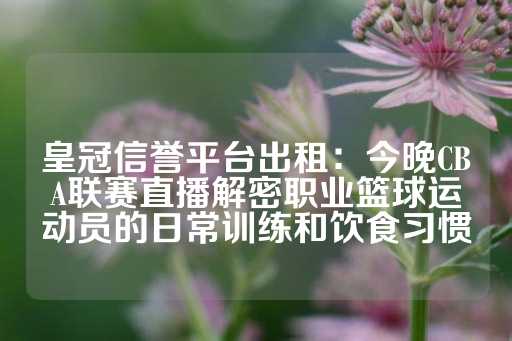 皇冠信誉平台出租：今晚CBA联赛直播解密职业篮球运动员的日常训练和饮食习惯