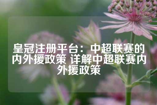 皇冠注册平台：中超联赛的内外援政策 详解中超联赛内外援政策-第1张图片-皇冠信用盘出租