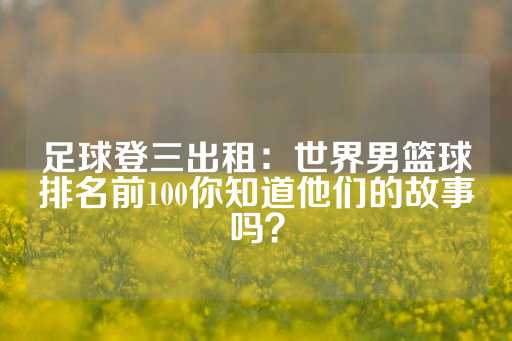 足球登三出租：世界男篮球排名前100你知道他们的故事吗？-第1张图片-皇冠信用盘出租