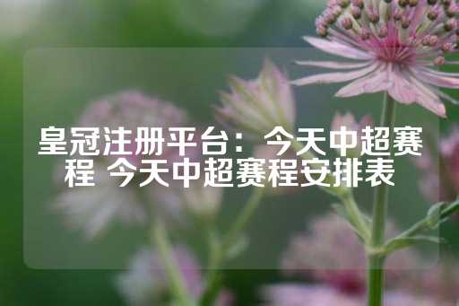 皇冠注册平台：今天中超赛程 今天中超赛程安排表