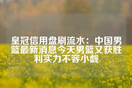 皇冠信用盘刷流水：中国男篮最新消息今天男篮又获胜利实力不容小觑