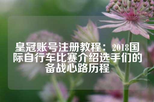 皇冠账号注册教程：2018国际自行车比赛介绍选手们的备战心路历程-第1张图片-皇冠信用盘出租