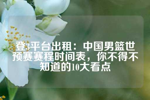 登3平台出租：中国男篮世预赛赛程时间表，你不得不知道的10大看点-第1张图片-皇冠信用盘出租