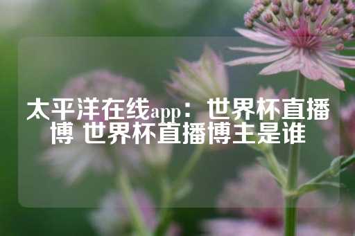 太平洋在线app：世界杯直播博 世界杯直播博主是谁