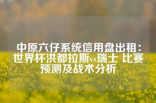 中原六仔系统信用盘出租：世界杯洪都拉斯vs瑞士 比赛预测及战术分析-第1张图片-皇冠信用盘出租