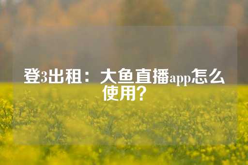 登3出租：大鱼直播app怎么使用？