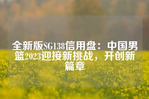 全新版SG138信用盘：中国男篮2023迎接新挑战，开创新篇章