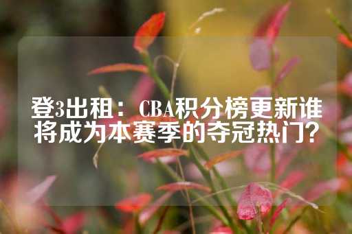 登3出租：CBA积分榜更新谁将成为本赛季的夺冠热门？