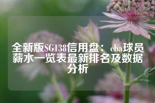 全新版SG138信用盘：cba球员薪水一览表最新排名及数据分析