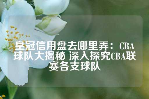 皇冠信用盘去哪里弄：CBA球队大揭秘 深入探究CBA联赛各支球队-第1张图片-皇冠信用盘出租