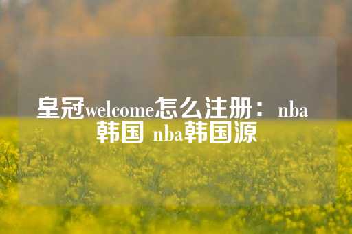 皇冠welcome怎么注册：nba 韩国 nba韩国源