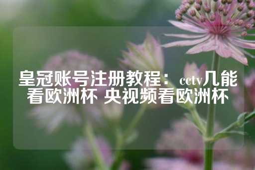 皇冠账号注册教程：cctv几能看欧洲杯 央视频看欧洲杯