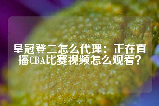 皇冠登二怎么代理：正在直播CBA比赛视频怎么观看？