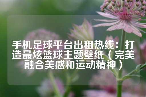 手机足球平台出租热线：打造最炫篮球主题壁纸（完美融合美感和运动精神）