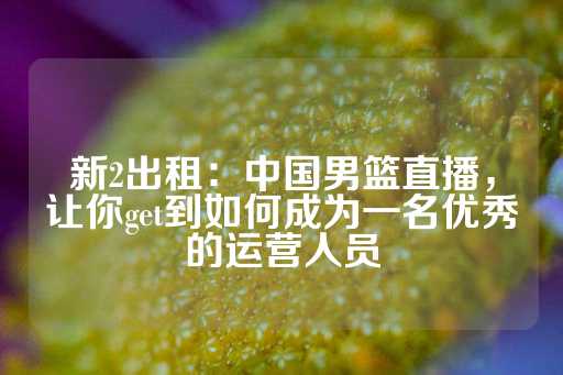 新2出租：中国男篮直播，让你get到如何成为一名优秀的运营人员