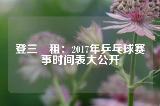 登三岀租：2017年乒乓球赛事时间表大公开