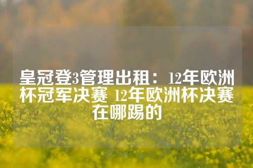 皇冠登3管理出租：12年欧洲杯冠军决赛 12年欧洲杯决赛在哪踢的-第1张图片-皇冠信用盘出租