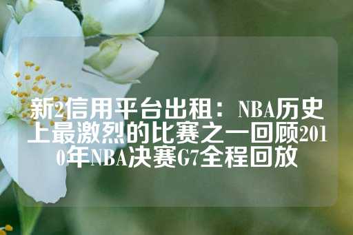 新2信用平台出租：NBA历史上最激烈的比赛之一回顾2010年NBA决赛G7全程回放