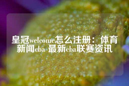 皇冠welcome怎么注册：体育新闻cba 最新cba联赛资讯