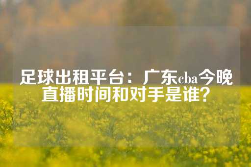 足球出租平台：广东cba今晚直播时间和对手是谁？