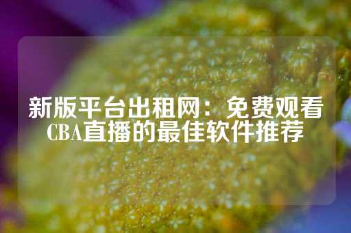 新版平台出租网：免费观看CBA直播的最佳软件推荐