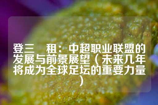 登三岀租：中超职业联盟的发展与前景展望（未来几年将成为全球足坛的重要力量）-第1张图片-皇冠信用盘出租