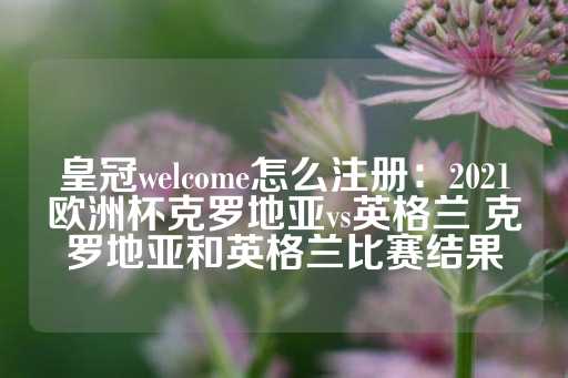 皇冠welcome怎么注册：2021欧洲杯克罗地亚vs英格兰 克罗地亚和英格兰比赛结果