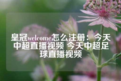 皇冠welcome怎么注册：今天中超直播视频 今天中超足球直播视频-第1张图片-皇冠信用盘出租