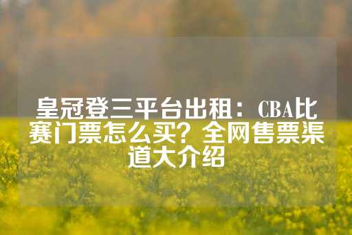 皇冠登三平台出租：CBA比赛门票怎么买？全网售票渠道大介绍