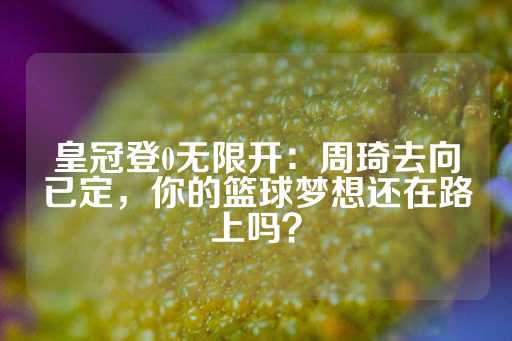 皇冠登0无限开：周琦去向已定，你的篮球梦想还在路上吗？