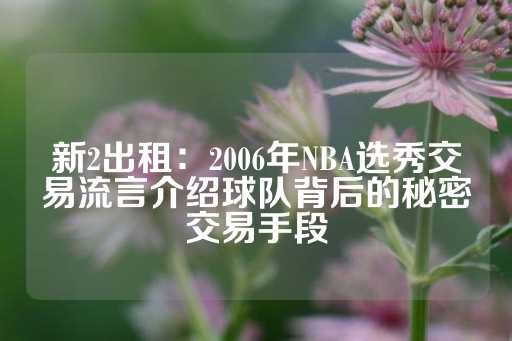 新2出租：2006年NBA选秀交易流言介绍球队背后的秘密交易手段