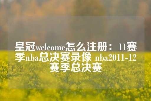 皇冠welcome怎么注册：11赛季nba总决赛录像 nba2011-12赛季总决赛-第1张图片-皇冠信用盘出租