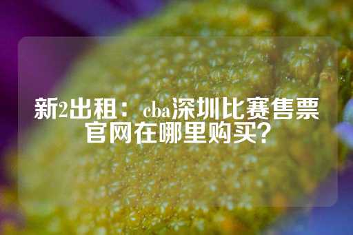 新2出租：cba深圳比赛售票官网在哪里购买？